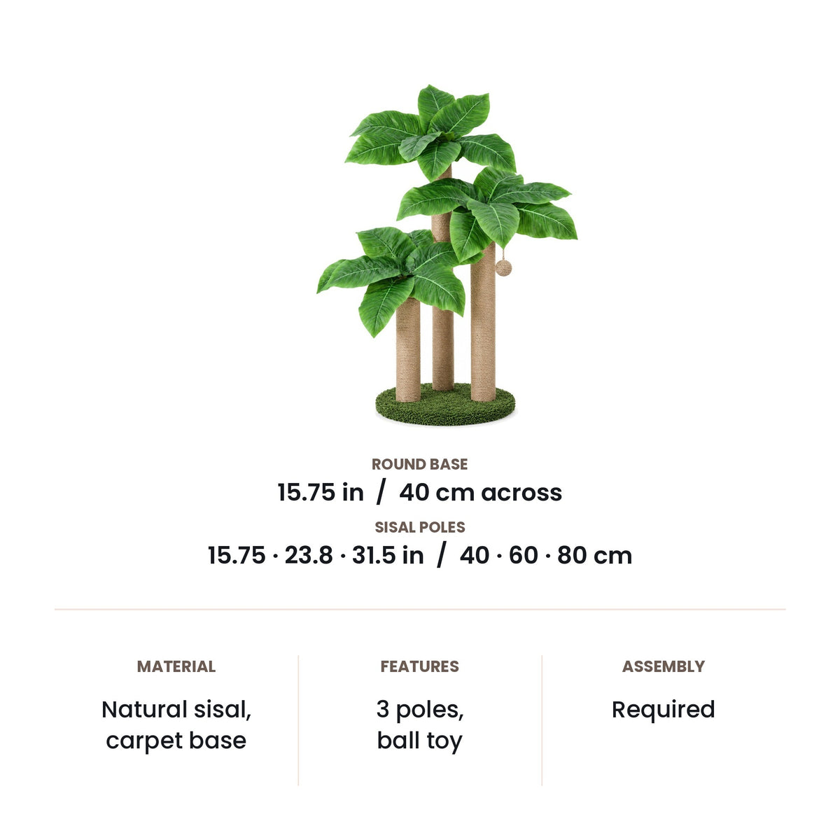 Scratching post dimensions: 40 cm (15.75 in) round base, sisal poles of 15.75, 23.8 and 31.5 in (40, 60 and 80 cm)